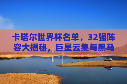 卡塔尔世界杯名单，32强阵容大揭秘，巨星云集与黑马暗涌，卡塔尔世界杯32强阵容大揭秘，巨星云集与黑马暗涌