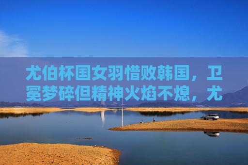 尤伯杯国女羽惜败韩国,卫冕梦碎但精神火焰不熄,尤伯杯国羽女队惜败韩国 卫冕梦碎但精神火焰不熄