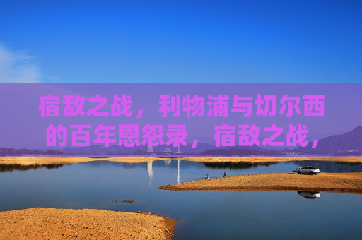 宿敌之战，利物浦与切尔西的百年恩怨录，宿敌之战，利物浦与切尔西百年恩怨