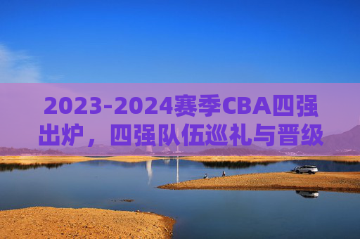2023-2024赛季CBA四强出炉，四强队伍巡礼与晋级之路，2023-2024赛季CBA四强巡礼晋级之路