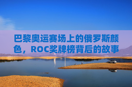 巴黎奥运赛场上的俄罗斯颜色,ROC奖牌榜背后的故事与争议,巴黎奥运赛场ROC奖牌榜,俄罗斯颜色背后的故事与争议