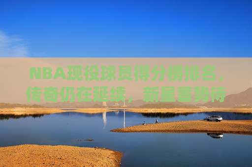NBA现役球员得分榜排名，传奇仍在延续，新星蓄势待发，NBA现役得分榜，传奇延续，新星蓄势待发