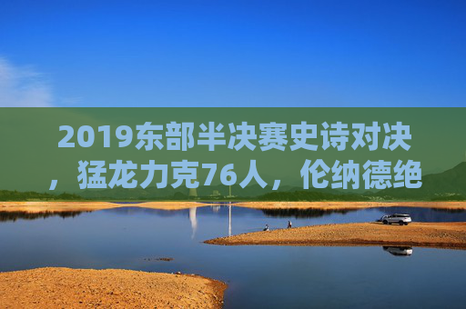 2019东部半决赛史诗对决,猛龙力克76人,伦纳德绝杀铸就传奇,2019东半决史诗对决,伦纳德绝杀铸就传奇 猛龙力克76人