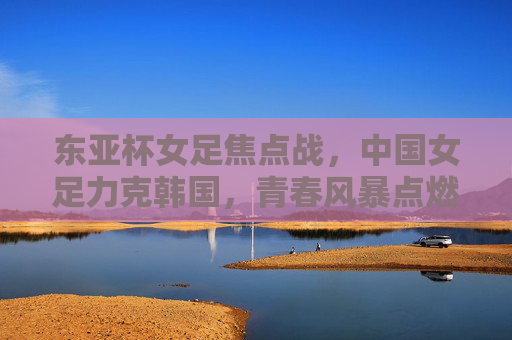 东亚杯女足焦点战，中国女足力克韩国，青春风暴点燃亚洲赛场，东亚杯焦点战，中国女足力克韩国，青春风暴点燃亚洲