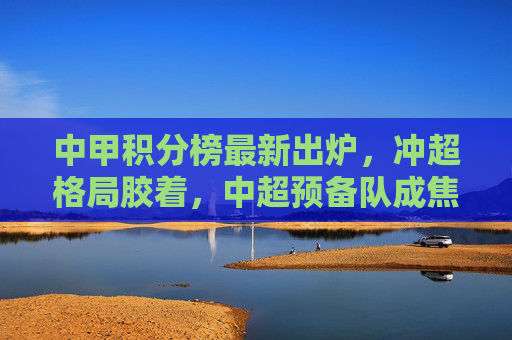 中甲积分榜最新出炉,冲超格局胶着,中超预备队成焦点?中甲冲超胶着,中超预备队成焦点