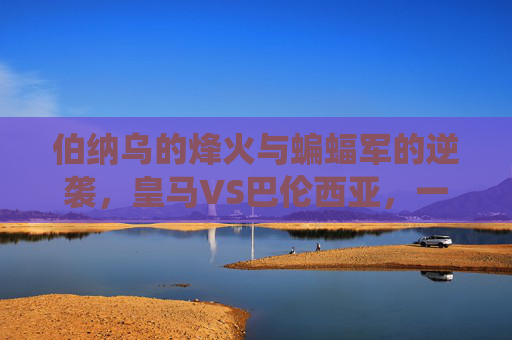 伯纳乌的烽火与蝙蝠军的逆袭,皇马VS巴伦西亚,一场关于荣耀与尊严的西甲战役,伯纳乌烽火对决蝙蝠军,皇马VS巴伦西亚的荣耀尊严战