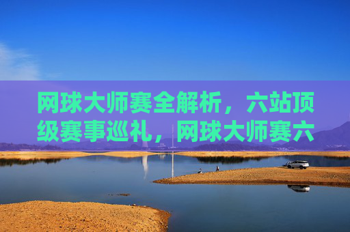 网球大师赛全解析,六站顶级赛事巡礼,网球大师赛六站顶级赛事全解析