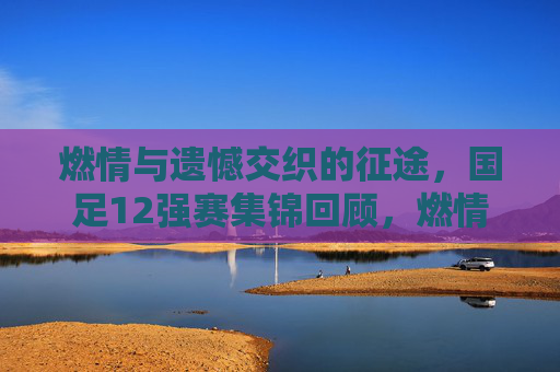 燃情与遗憾交织的征途，国足12强赛集锦回顾，燃情遗憾交织，国足12强赛征途集锦