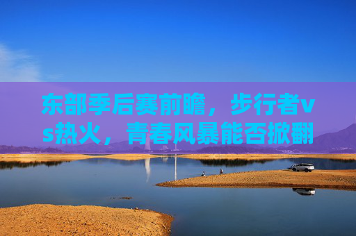 东部季后赛前瞻，步行者vs热火，青春风暴能否掀翻老辣铁军？东部季后赛前瞻，步行者青春风暴能否掀翻热火老辣铁军