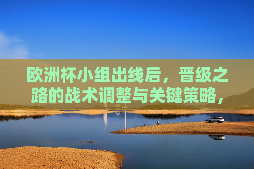 欧洲杯小组出线后，晋级之路的战术调整与关键策略，欧洲杯晋级之路，小组出线后的战术调整与关键策略