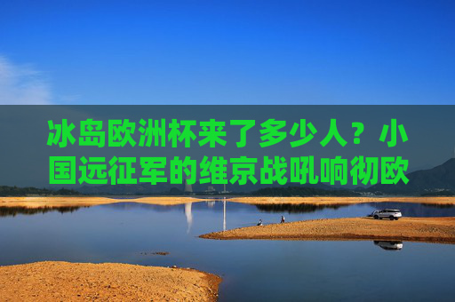 冰岛欧洲杯来了多少人？小国远征军的维京战吼响彻欧洲，冰岛欧洲杯，小国远征军的维京战吼响彻欧洲