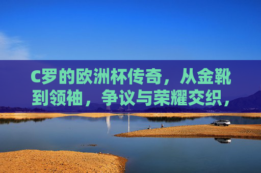 C罗的欧洲杯传奇，从金靴到领袖，争议与荣耀交织，C罗欧洲杯传奇，金靴到领袖，争议与荣耀交织