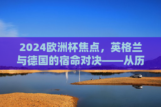 2024欧洲杯焦点，英格兰与德国的宿命对决——从历史恩怨到慕尼黑新篇，英格兰德国慕尼黑宿命对决，2024欧洲杯恩怨新篇