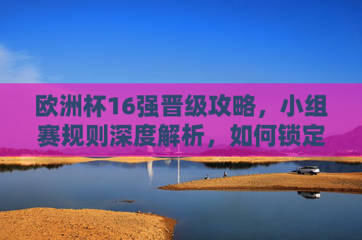 欧洲杯16强晋级攻略，小组赛规则深度解析，如何锁定淘汰赛门票？欧洲杯16强晋级攻略，小组赛规则深度解析与淘汰赛门票锁定