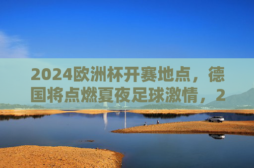 2024欧洲杯开赛地点，德国将点燃夏夜足球激情，2024欧洲杯德国开赛，点燃夏夜足球激情