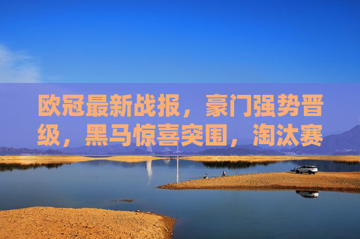 欧冠最新战报,豪门强势晋级,黑马惊喜突围,淘汰赛对阵引爆期待,欧冠战报,豪门强势晋级黑马惊喜突围,淘汰赛对阵引爆期待