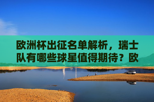 欧洲杯出征名单解析,瑞士队有哪些球星值得期待?欧洲杯瑞士队出征名单,值得期待的球星
