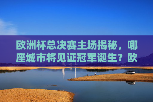 欧洲杯总决赛主场揭秘，哪座城市将见证冠军诞生？欧洲杯总决赛主场揭秘，哪座城市将见证冠军诞生？