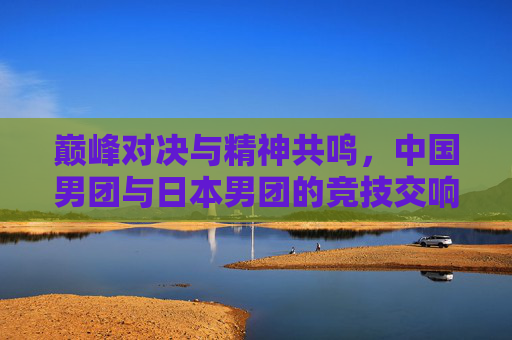 巅峰对决与精神共鸣，中国男团与日本男团的竞技交响