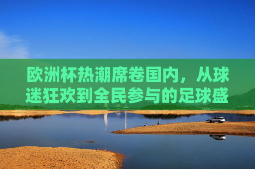 欧洲杯热潮席卷国内,从球迷狂欢到全民参与的足球盛宴,欧洲杯热潮席卷国内,全民共享足球盛宴
