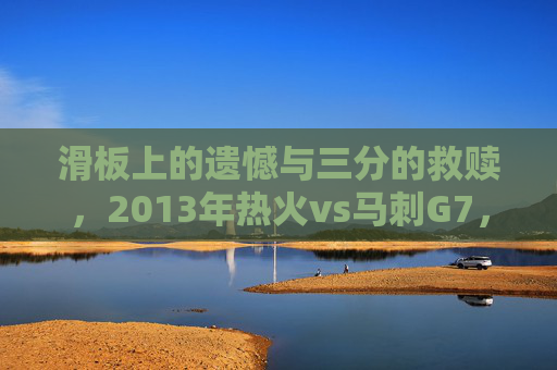 滑板上的遗憾与三分的救赎,2013年热火vs马刺G7,总决赛史上最残酷的史诗,2013总决赛G7,滑板遗憾与三分救赎的史诗
