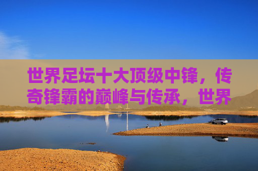 世界足坛十大顶级中锋，传奇锋霸的巅峰与传承，世界足坛传奇锋霸，十大顶级中锋的巅峰与传承
