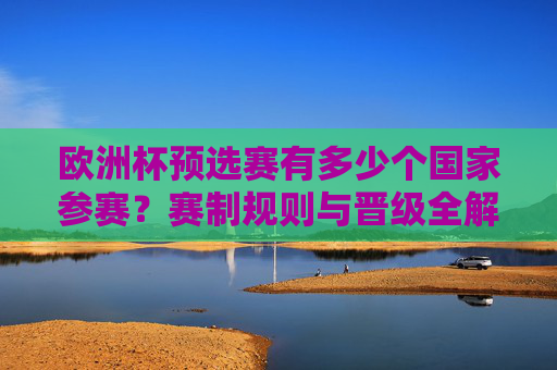 欧洲杯预选赛有多少个国家参赛？赛制规则与晋级全解析，欧洲杯预选赛参赛国家、赛制与晋级规则全解析