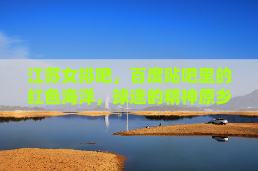 江苏女排吧,百度贴吧里的红色海洋,球迷的精神原乡,江苏女排吧,红色海洋里的精神原乡