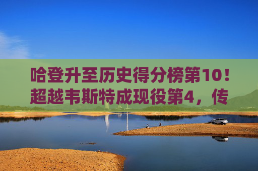 哈登升至历史得分榜第10！超越韦斯特成现役第4，传奇得分王的进阶之路