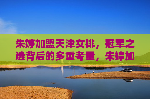 朱婷加盟天津女排，冠军之选背后的多重考量，朱婷加盟天津女排，冠军之选背后的多重考量