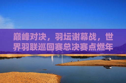 巅峰对决，羽坛谢幕战，世界羽联巡回赛总决赛点燃年终热血，巅峰对决，羽坛谢幕战点燃年终热血