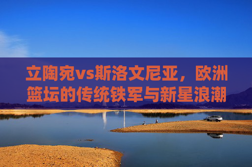 立陶宛vs斯洛文尼亚,欧洲篮坛的传统铁军与新星浪潮的碰撞,立陶宛传统铁军VS斯洛文尼亚新星浪潮,欧洲篮坛巅峰对决