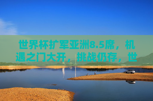世界杯扩军亚洲8.5席，机遇之门大开，挑战仍存，世界杯扩军亚洲8.5席，机遇与挑战并存