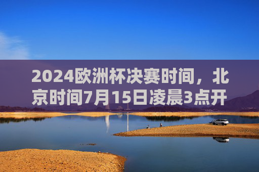 2024欧洲杯决赛时间，北京时间7月15日凌晨3点开球，足球盛宴巅峰对决！2024欧洲杯决赛巅峰对决