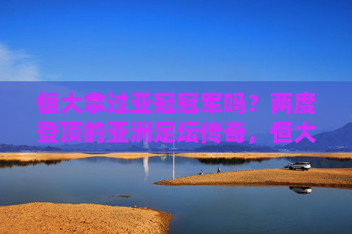 恒大拿过亚冠冠军吗？两度登顶的亚洲足坛传奇，恒大两度登顶亚冠，铸就亚洲足坛传奇