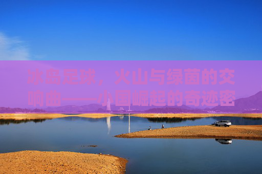 冰岛足球,火山与绿茵的交响曲——小国崛起的奇迹密码