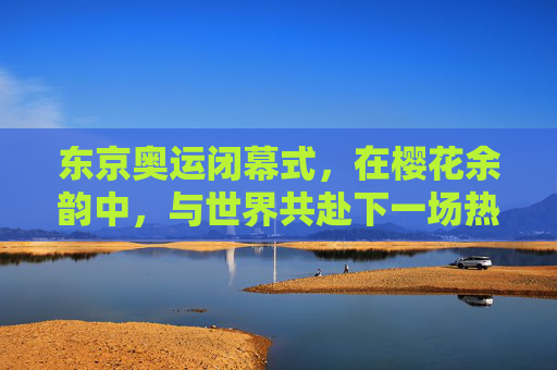 东京奥运闭幕式，在樱花余韵中，与世界共赴下一场热爱，东京奥运闭幕式，樱花余韵，与世界共赴下一场热爱