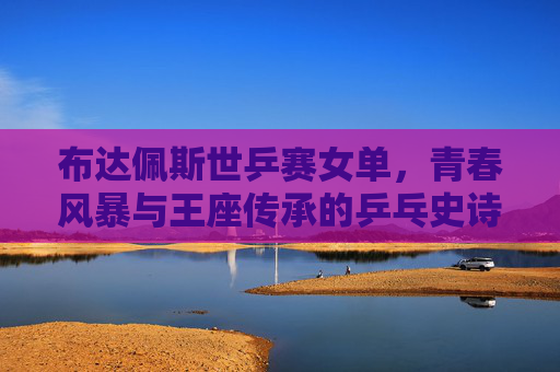 布达佩斯世乒赛女单,青春风暴与王座传承的乒乓史诗,布达佩斯世乒赛女单,青春风暴与王座传承的乒乓史诗