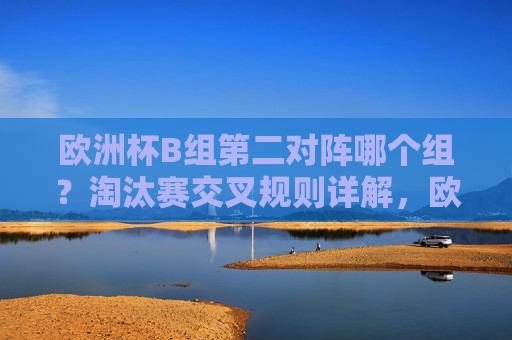 欧洲杯B组第二对阵哪个组?淘汰赛交叉规则详解,欧洲杯B组第二淘汰赛对阵哪个组?交叉规则详解