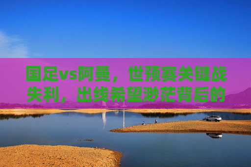 国足vs阿曼,世预赛关键战失利,出线希望渺茫背后的深层隐忧,国足世预赛负阿曼出线渺茫,深层隐忧浮出水面