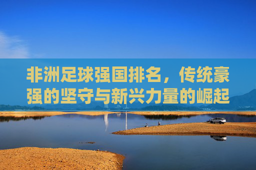 非洲足球强国排名,传统豪强的坚守与新兴力量的崛起,非洲足球强国排名,传统豪强坚守,新兴力量崛起
