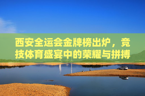 西安全运会金牌榜出炉,竞技体育盛宴中的荣耀与拼搏,西安全运会金牌榜出炉,竞技体育的荣耀与拼搏