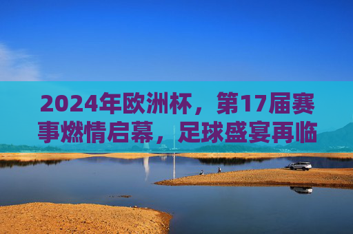 2024年欧洲杯,第17届赛事燃情启幕,足球盛宴再临欧陆,2024欧洲杯燃情启幕 足球盛宴再临欧陆
