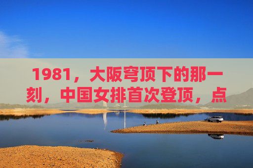 1981,大阪穹顶下的那一刻,中国女排首次登顶,点燃振兴中华的火种,1981大阪穹顶,中国女排首冠点燃振兴中华火种