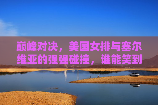 巅峰对决，美国女排与塞尔维亚的强强碰撞，谁能笑到最后？美国女排塞尔维亚巅峰对决，谁能笑到最后？