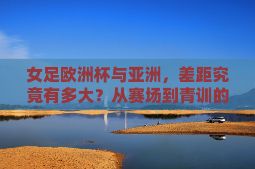 女足欧洲杯与亚洲,差距究竟有多大?从赛场到青训的深度剖析,欧洲杯女足与亚洲女足的差距,赛场到青训的深度解析