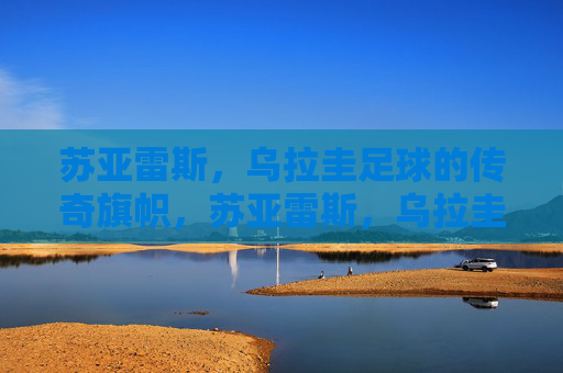 苏亚雷斯,乌拉圭足球的传奇旗帜,苏亚雷斯,乌拉圭足球的传奇旗帜