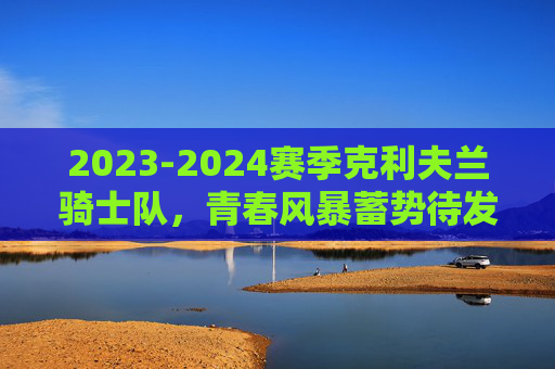 2023-2024赛季克利夫兰骑士队，青春风暴蓄势待发，后场双枪引领东征，2023-2024赛季骑士队青春风暴，后场双枪引领东征