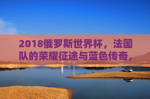 2018俄罗斯世界杯，法国队的荣耀征途与蓝色传奇，2018俄罗斯世界杯，法国队的荣耀征途与蓝色传奇