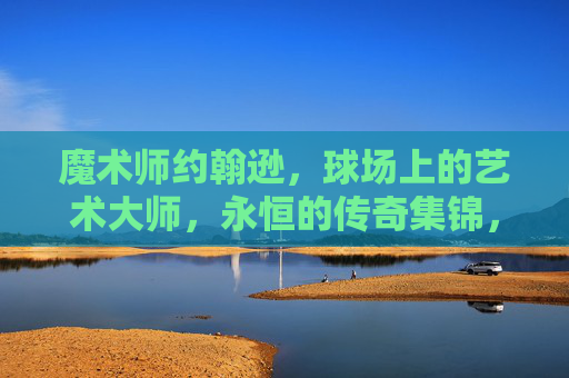 魔术师约翰逊,球场上的艺术大师,永恒的传奇集锦,魔术师约翰逊,永恒的球场艺术传奇